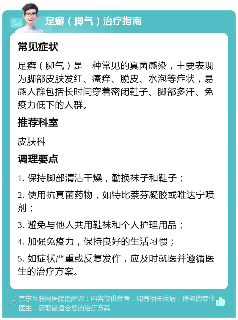 足癣（脚气）治疗指南 常见症状 足癣（脚气）是一种常见的真菌感染，主要表现为脚部皮肤发红、瘙痒、脱皮、水泡等症状，易感人群包括长时间穿着密闭鞋子、脚部多汗、免疫力低下的人群。 推荐科室 皮肤科 调理要点 1. 保持脚部清洁干燥，勤换袜子和鞋子； 2. 使用抗真菌药物，如特比萘芬凝胶或唯达宁喷剂； 3. 避免与他人共用鞋袜和个人护理用品； 4. 加强免疫力，保持良好的生活习惯； 5. 如症状严重或反复发作，应及时就医并遵循医生的治疗方案。