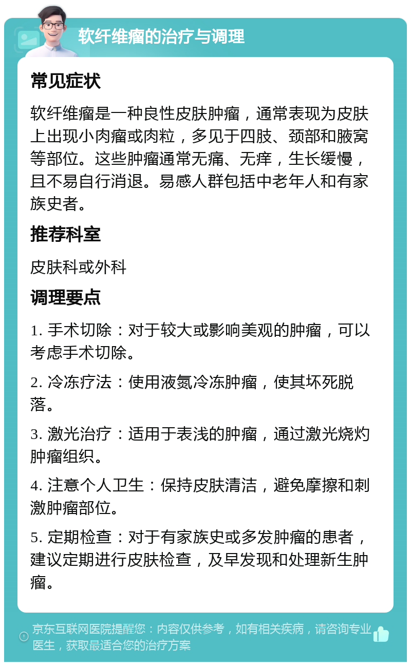 软纤维瘤的治疗与调理 常见症状 软纤维瘤是一种良性皮肤肿瘤，通常表现为皮肤上出现小肉瘤或肉粒，多见于四肢、颈部和腋窝等部位。这些肿瘤通常无痛、无痒，生长缓慢，且不易自行消退。易感人群包括中老年人和有家族史者。 推荐科室 皮肤科或外科 调理要点 1. 手术切除：对于较大或影响美观的肿瘤，可以考虑手术切除。 2. 冷冻疗法：使用液氮冷冻肿瘤，使其坏死脱落。 3. 激光治疗：适用于表浅的肿瘤，通过激光烧灼肿瘤组织。 4. 注意个人卫生：保持皮肤清洁，避免摩擦和刺激肿瘤部位。 5. 定期检查：对于有家族史或多发肿瘤的患者，建议定期进行皮肤检查，及早发现和处理新生肿瘤。