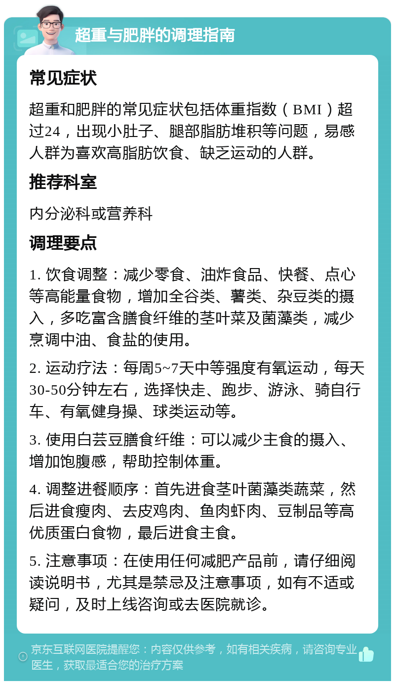 超重与肥胖的调理指南 常见症状 超重和肥胖的常见症状包括体重指数（BMI）超过24，出现小肚子、腿部脂肪堆积等问题，易感人群为喜欢高脂肪饮食、缺乏运动的人群。 推荐科室 内分泌科或营养科 调理要点 1. 饮食调整：减少零食、油炸食品、快餐、点心等高能量食物，增加全谷类、薯类、杂豆类的摄入，多吃富含膳食纤维的茎叶菜及菌藻类，减少烹调中油、食盐的使用。 2. 运动疗法：每周5~7天中等强度有氧运动，每天30-50分钟左右，选择快走、跑步、游泳、骑自行车、有氧健身操、球类运动等。 3. 使用白芸豆膳食纤维：可以减少主食的摄入、增加饱腹感，帮助控制体重。 4. 调整进餐顺序：首先进食茎叶菌藻类蔬菜，然后进食瘦肉、去皮鸡肉、鱼肉虾肉、豆制品等高优质蛋白食物，最后进食主食。 5. 注意事项：在使用任何减肥产品前，请仔细阅读说明书，尤其是禁忌及注意事项，如有不适或疑问，及时上线咨询或去医院就诊。