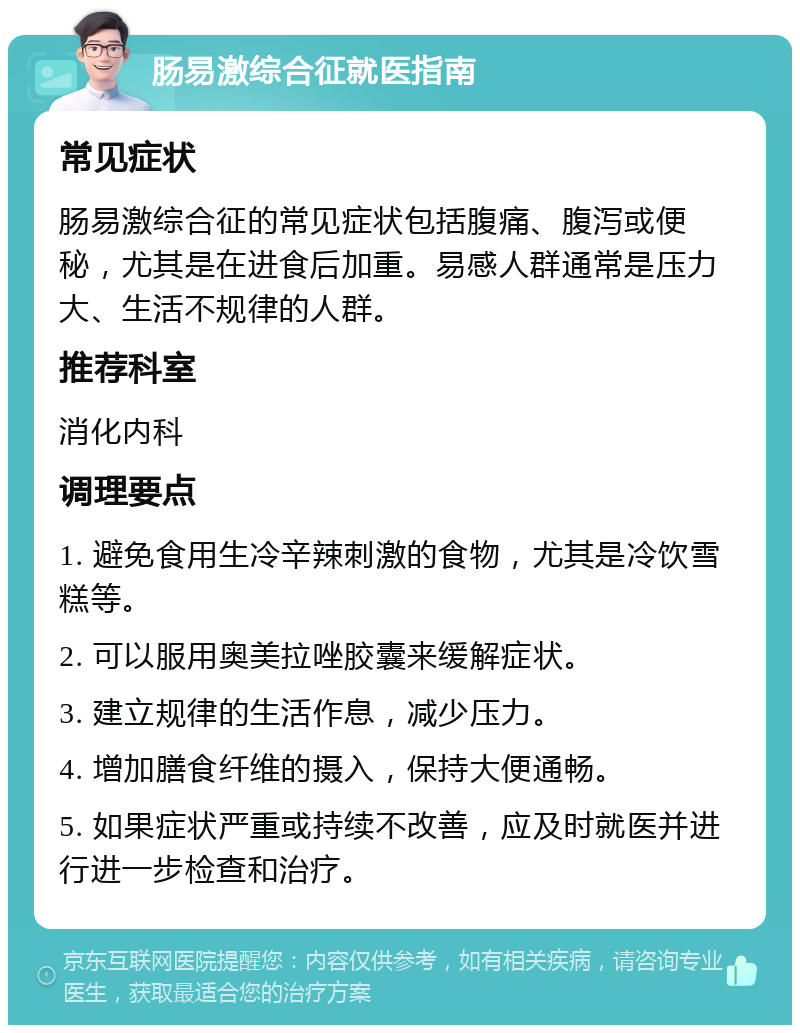 肠易激综合征就医指南 常见症状 肠易激综合征的常见症状包括腹痛、腹泻或便秘，尤其是在进食后加重。易感人群通常是压力大、生活不规律的人群。 推荐科室 消化内科 调理要点 1. 避免食用生冷辛辣刺激的食物，尤其是冷饮雪糕等。 2. 可以服用奥美拉唑胶囊来缓解症状。 3. 建立规律的生活作息，减少压力。 4. 增加膳食纤维的摄入，保持大便通畅。 5. 如果症状严重或持续不改善，应及时就医并进行进一步检查和治疗。