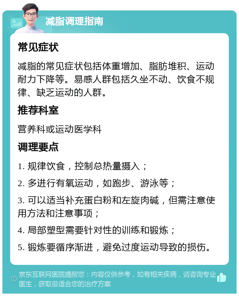 减脂调理指南 常见症状 减脂的常见症状包括体重增加、脂肪堆积、运动耐力下降等。易感人群包括久坐不动、饮食不规律、缺乏运动的人群。 推荐科室 营养科或运动医学科 调理要点 1. 规律饮食，控制总热量摄入； 2. 多进行有氧运动，如跑步、游泳等； 3. 可以适当补充蛋白粉和左旋肉碱，但需注意使用方法和注意事项； 4. 局部塑型需要针对性的训练和锻炼； 5. 锻炼要循序渐进，避免过度运动导致的损伤。