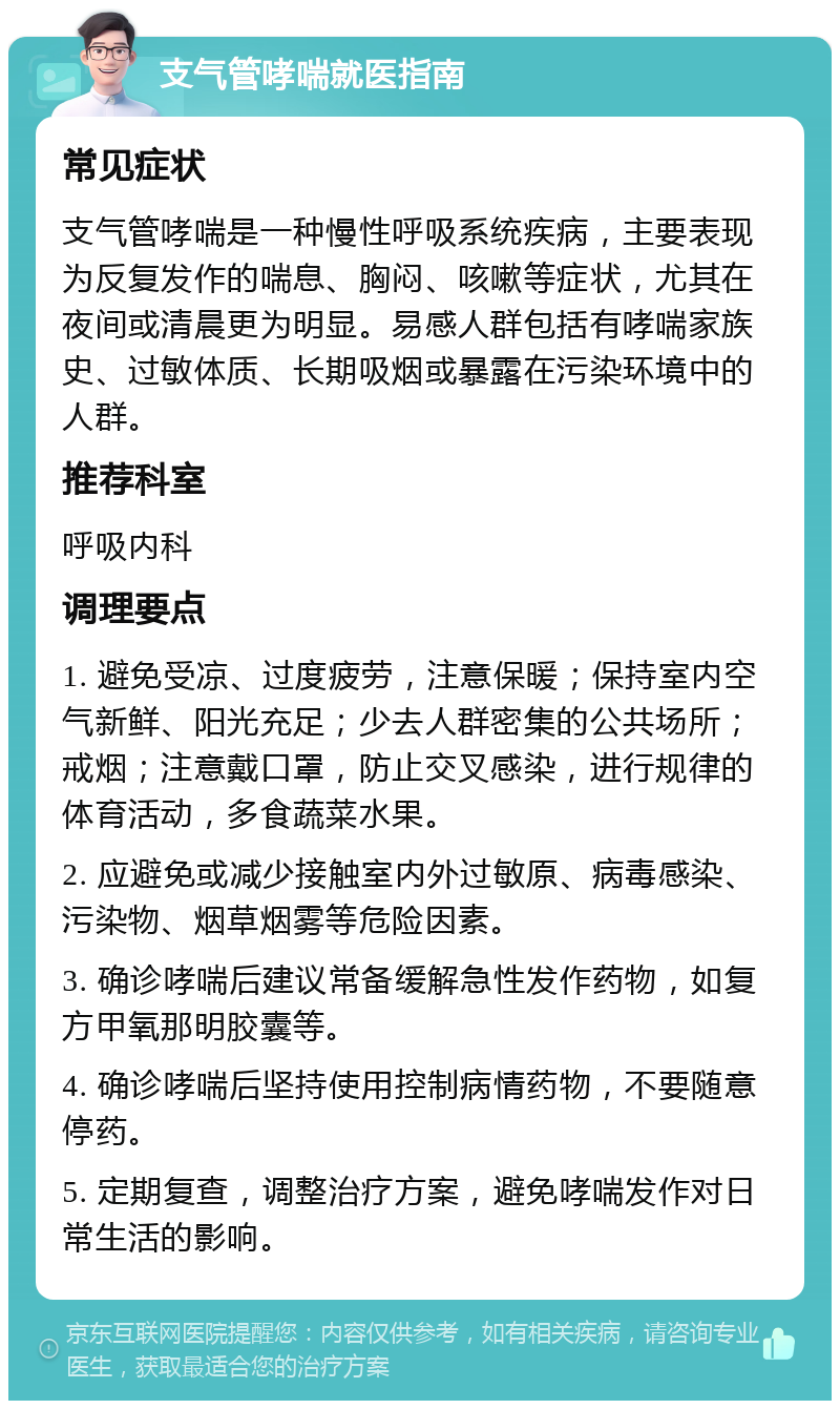 支气管哮喘就医指南 常见症状 支气管哮喘是一种慢性呼吸系统疾病，主要表现为反复发作的喘息、胸闷、咳嗽等症状，尤其在夜间或清晨更为明显。易感人群包括有哮喘家族史、过敏体质、长期吸烟或暴露在污染环境中的人群。 推荐科室 呼吸内科 调理要点 1. 避免受凉、过度疲劳，注意保暖；保持室内空气新鲜、阳光充足；少去人群密集的公共场所；戒烟；注意戴口罩，防止交叉感染，进行规律的体育活动，多食蔬菜水果。 2. 应避免或减少接触室内外过敏原、病毒感染、污染物、烟草烟雾等危险因素。 3. 确诊哮喘后建议常备缓解急性发作药物，如复方甲氧那明胶囊等。 4. 确诊哮喘后坚持使用控制病情药物，不要随意停药。 5. 定期复查，调整治疗方案，避免哮喘发作对日常生活的影响。