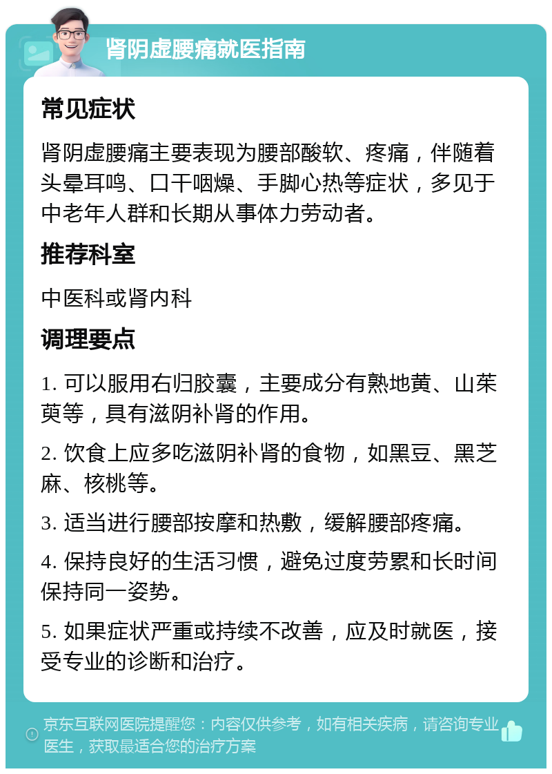 肾阴虚腰痛就医指南 常见症状 肾阴虚腰痛主要表现为腰部酸软、疼痛，伴随着头晕耳鸣、口干咽燥、手脚心热等症状，多见于中老年人群和长期从事体力劳动者。 推荐科室 中医科或肾内科 调理要点 1. 可以服用右归胶囊，主要成分有熟地黄、山茱萸等，具有滋阴补肾的作用。 2. 饮食上应多吃滋阴补肾的食物，如黑豆、黑芝麻、核桃等。 3. 适当进行腰部按摩和热敷，缓解腰部疼痛。 4. 保持良好的生活习惯，避免过度劳累和长时间保持同一姿势。 5. 如果症状严重或持续不改善，应及时就医，接受专业的诊断和治疗。