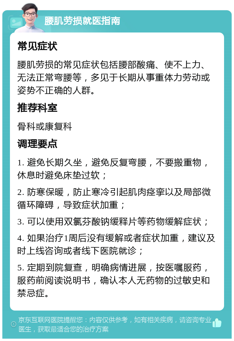 腰肌劳损就医指南 常见症状 腰肌劳损的常见症状包括腰部酸痛、使不上力、无法正常弯腰等，多见于长期从事重体力劳动或姿势不正确的人群。 推荐科室 骨科或康复科 调理要点 1. 避免长期久坐，避免反复弯腰，不要搬重物，休息时避免床垫过软； 2. 防寒保暖，防止寒冷引起肌肉痉挛以及局部微循环障碍，导致症状加重； 3. 可以使用双氯芬酸钠缓释片等药物缓解症状； 4. 如果治疗1周后没有缓解或者症状加重，建议及时上线咨询或者线下医院就诊； 5. 定期到院复查，明确病情进展，按医嘱服药，服药前阅读说明书，确认本人无药物的过敏史和禁忌症。