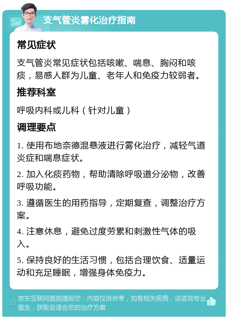 支气管炎雾化治疗指南 常见症状 支气管炎常见症状包括咳嗽、喘息、胸闷和咳痰，易感人群为儿童、老年人和免疫力较弱者。 推荐科室 呼吸内科或儿科（针对儿童） 调理要点 1. 使用布地奈德混悬液进行雾化治疗，减轻气道炎症和喘息症状。 2. 加入化痰药物，帮助清除呼吸道分泌物，改善呼吸功能。 3. 遵循医生的用药指导，定期复查，调整治疗方案。 4. 注意休息，避免过度劳累和刺激性气体的吸入。 5. 保持良好的生活习惯，包括合理饮食、适量运动和充足睡眠，增强身体免疫力。