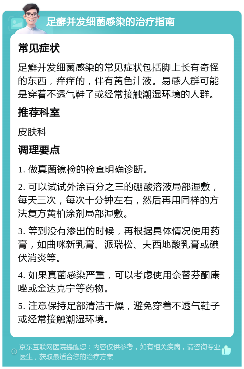 足癣并发细菌感染的治疗指南 常见症状 足癣并发细菌感染的常见症状包括脚上长有奇怪的东西，痒痒的，伴有黄色汁液。易感人群可能是穿着不透气鞋子或经常接触潮湿环境的人群。 推荐科室 皮肤科 调理要点 1. 做真菌镜检的检查明确诊断。 2. 可以试试外涂百分之三的硼酸溶液局部湿敷，每天三次，每次十分钟左右，然后再用同样的方法复方黄柏涂剂局部湿敷。 3. 等到没有渗出的时候，再根据具体情况使用药膏，如曲咪新乳膏、派瑞松、夫西地酸乳膏或碘伏消炎等。 4. 如果真菌感染严重，可以考虑使用奈替芬酮康唑或金达克宁等药物。 5. 注意保持足部清洁干燥，避免穿着不透气鞋子或经常接触潮湿环境。