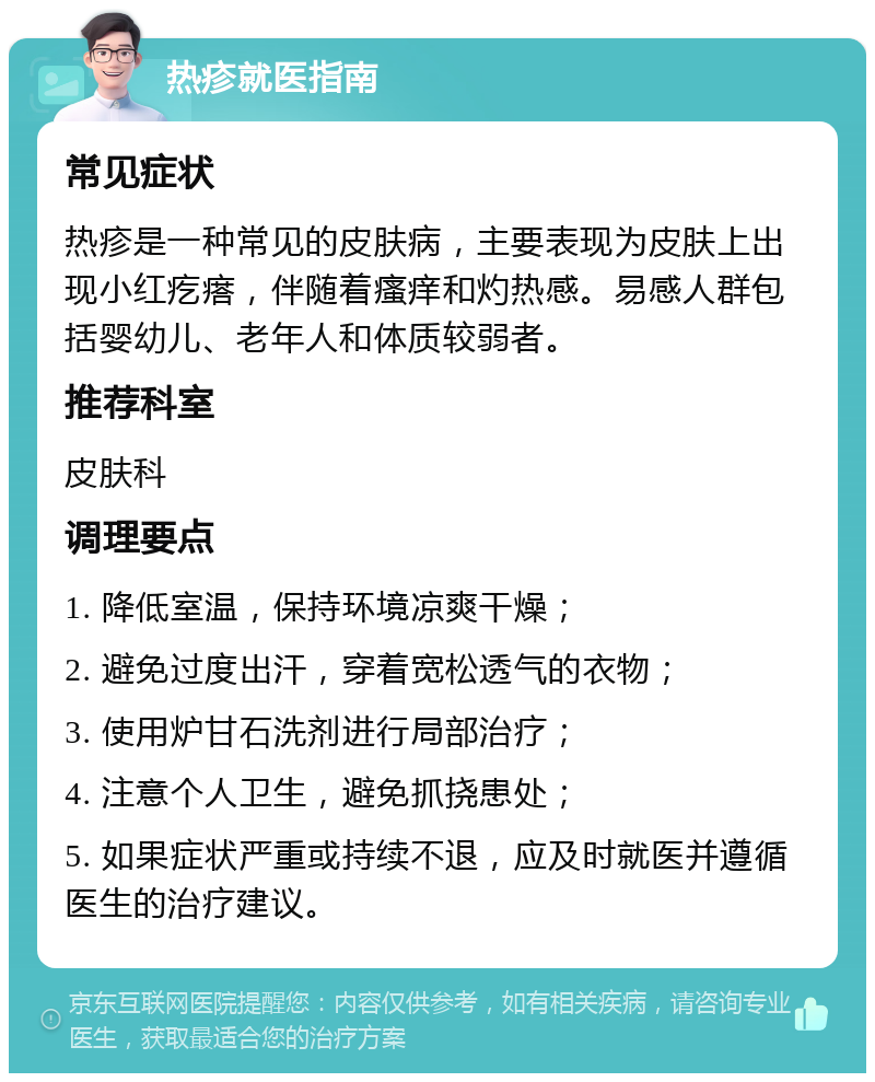 热疹就医指南 常见症状 热疹是一种常见的皮肤病，主要表现为皮肤上出现小红疙瘩，伴随着瘙痒和灼热感。易感人群包括婴幼儿、老年人和体质较弱者。 推荐科室 皮肤科 调理要点 1. 降低室温，保持环境凉爽干燥； 2. 避免过度出汗，穿着宽松透气的衣物； 3. 使用炉甘石洗剂进行局部治疗； 4. 注意个人卫生，避免抓挠患处； 5. 如果症状严重或持续不退，应及时就医并遵循医生的治疗建议。