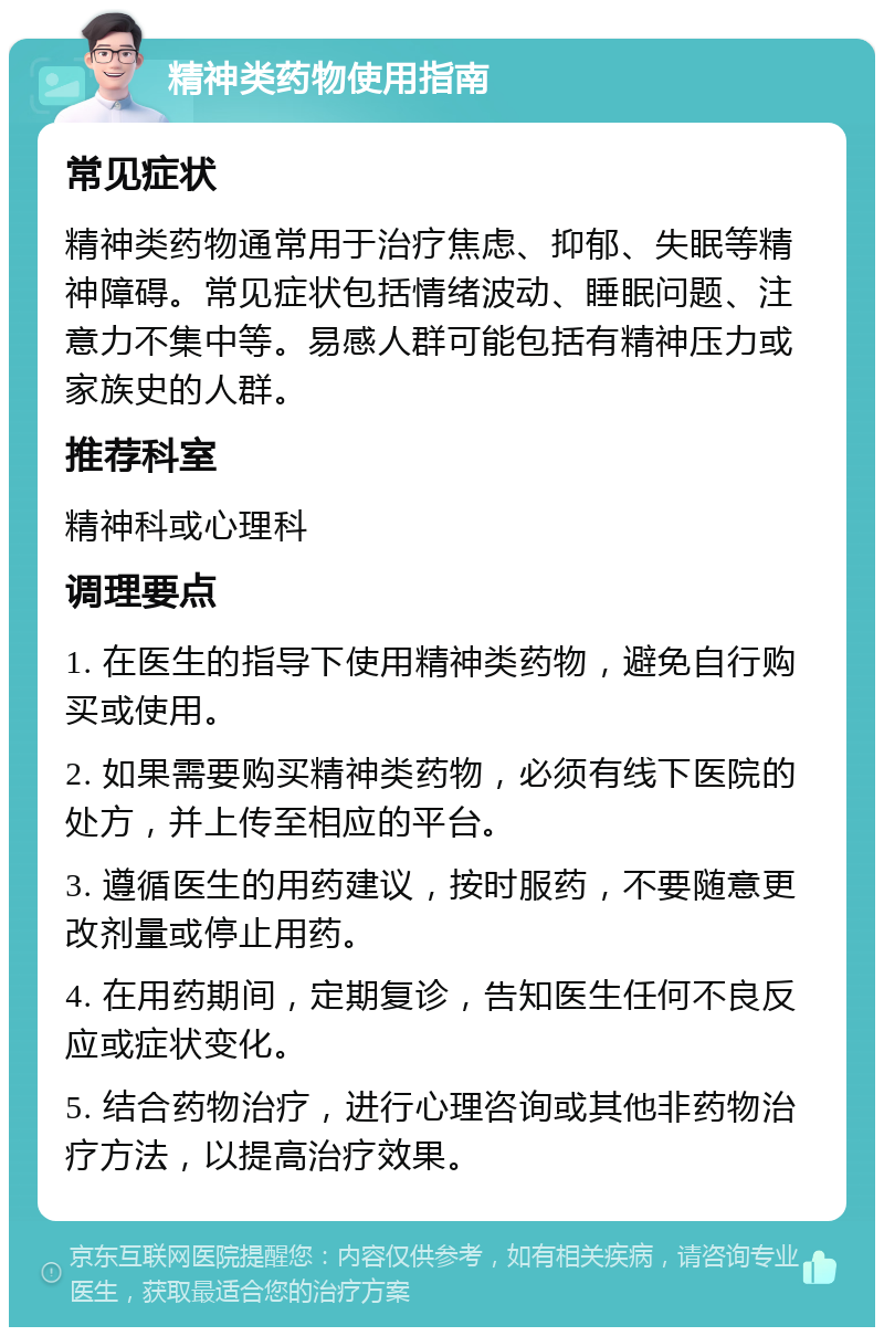 精神类药物使用指南 常见症状 精神类药物通常用于治疗焦虑、抑郁、失眠等精神障碍。常见症状包括情绪波动、睡眠问题、注意力不集中等。易感人群可能包括有精神压力或家族史的人群。 推荐科室 精神科或心理科 调理要点 1. 在医生的指导下使用精神类药物，避免自行购买或使用。 2. 如果需要购买精神类药物，必须有线下医院的处方，并上传至相应的平台。 3. 遵循医生的用药建议，按时服药，不要随意更改剂量或停止用药。 4. 在用药期间，定期复诊，告知医生任何不良反应或症状变化。 5. 结合药物治疗，进行心理咨询或其他非药物治疗方法，以提高治疗效果。