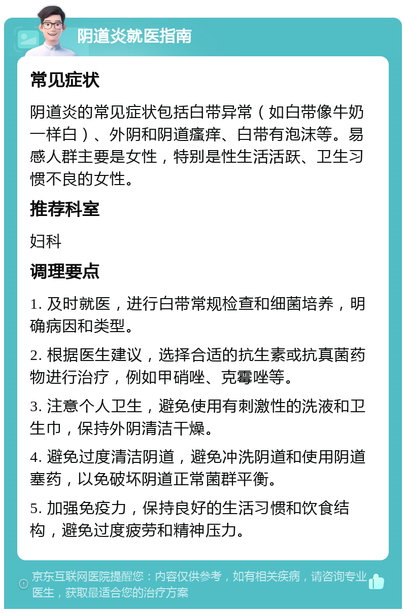 阴道炎就医指南 常见症状 阴道炎的常见症状包括白带异常（如白带像牛奶一样白）、外阴和阴道瘙痒、白带有泡沫等。易感人群主要是女性，特别是性生活活跃、卫生习惯不良的女性。 推荐科室 妇科 调理要点 1. 及时就医，进行白带常规检查和细菌培养，明确病因和类型。 2. 根据医生建议，选择合适的抗生素或抗真菌药物进行治疗，例如甲硝唑、克霉唑等。 3. 注意个人卫生，避免使用有刺激性的洗液和卫生巾，保持外阴清洁干燥。 4. 避免过度清洁阴道，避免冲洗阴道和使用阴道塞药，以免破坏阴道正常菌群平衡。 5. 加强免疫力，保持良好的生活习惯和饮食结构，避免过度疲劳和精神压力。