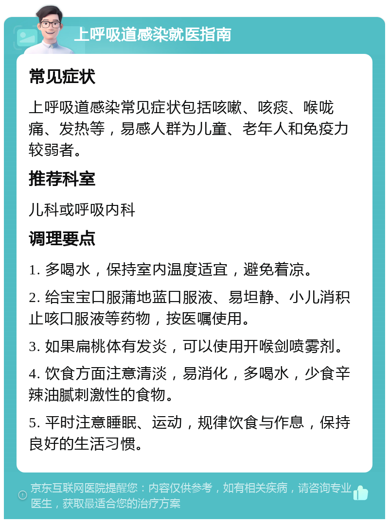 上呼吸道感染就医指南 常见症状 上呼吸道感染常见症状包括咳嗽、咳痰、喉咙痛、发热等，易感人群为儿童、老年人和免疫力较弱者。 推荐科室 儿科或呼吸内科 调理要点 1. 多喝水，保持室内温度适宜，避免着凉。 2. 给宝宝口服蒲地蓝口服液、易坦静、小儿消积止咳口服液等药物，按医嘱使用。 3. 如果扁桃体有发炎，可以使用开喉剑喷雾剂。 4. 饮食方面注意清淡，易消化，多喝水，少食辛辣油腻刺激性的食物。 5. 平时注意睡眠、运动，规律饮食与作息，保持良好的生活习惯。