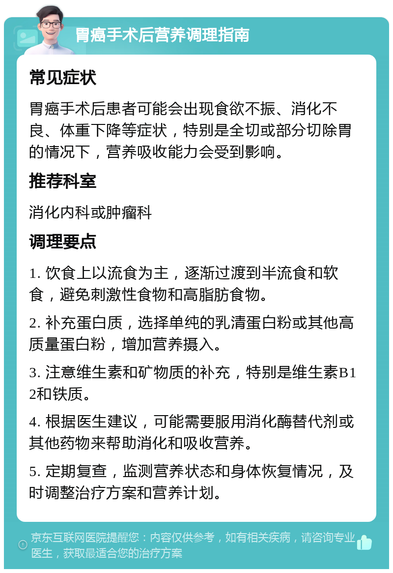 胃癌手术后营养调理指南 常见症状 胃癌手术后患者可能会出现食欲不振、消化不良、体重下降等症状，特别是全切或部分切除胃的情况下，营养吸收能力会受到影响。 推荐科室 消化内科或肿瘤科 调理要点 1. 饮食上以流食为主，逐渐过渡到半流食和软食，避免刺激性食物和高脂肪食物。 2. 补充蛋白质，选择单纯的乳清蛋白粉或其他高质量蛋白粉，增加营养摄入。 3. 注意维生素和矿物质的补充，特别是维生素B12和铁质。 4. 根据医生建议，可能需要服用消化酶替代剂或其他药物来帮助消化和吸收营养。 5. 定期复查，监测营养状态和身体恢复情况，及时调整治疗方案和营养计划。