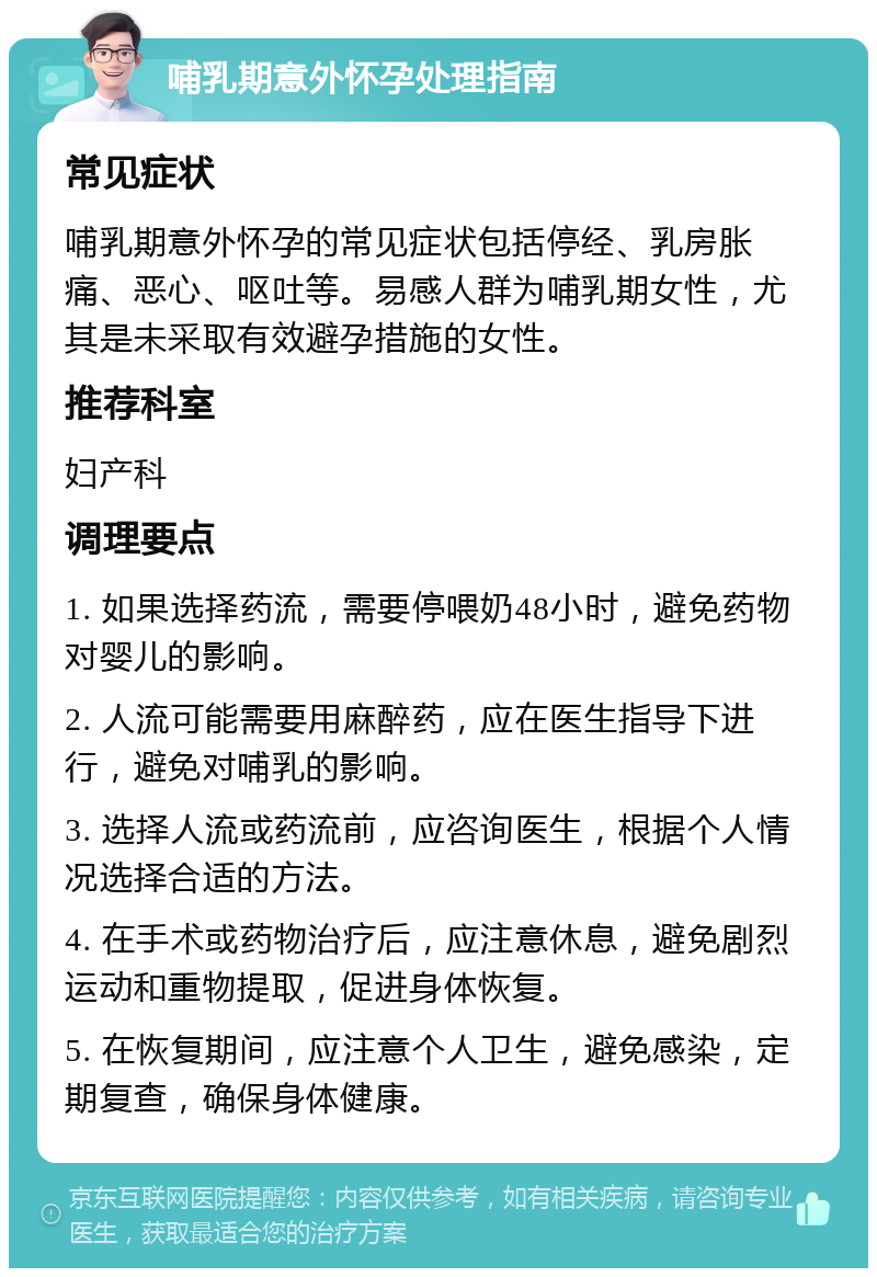 哺乳期意外怀孕处理指南 常见症状 哺乳期意外怀孕的常见症状包括停经、乳房胀痛、恶心、呕吐等。易感人群为哺乳期女性，尤其是未采取有效避孕措施的女性。 推荐科室 妇产科 调理要点 1. 如果选择药流，需要停喂奶48小时，避免药物对婴儿的影响。 2. 人流可能需要用麻醉药，应在医生指导下进行，避免对哺乳的影响。 3. 选择人流或药流前，应咨询医生，根据个人情况选择合适的方法。 4. 在手术或药物治疗后，应注意休息，避免剧烈运动和重物提取，促进身体恢复。 5. 在恢复期间，应注意个人卫生，避免感染，定期复查，确保身体健康。