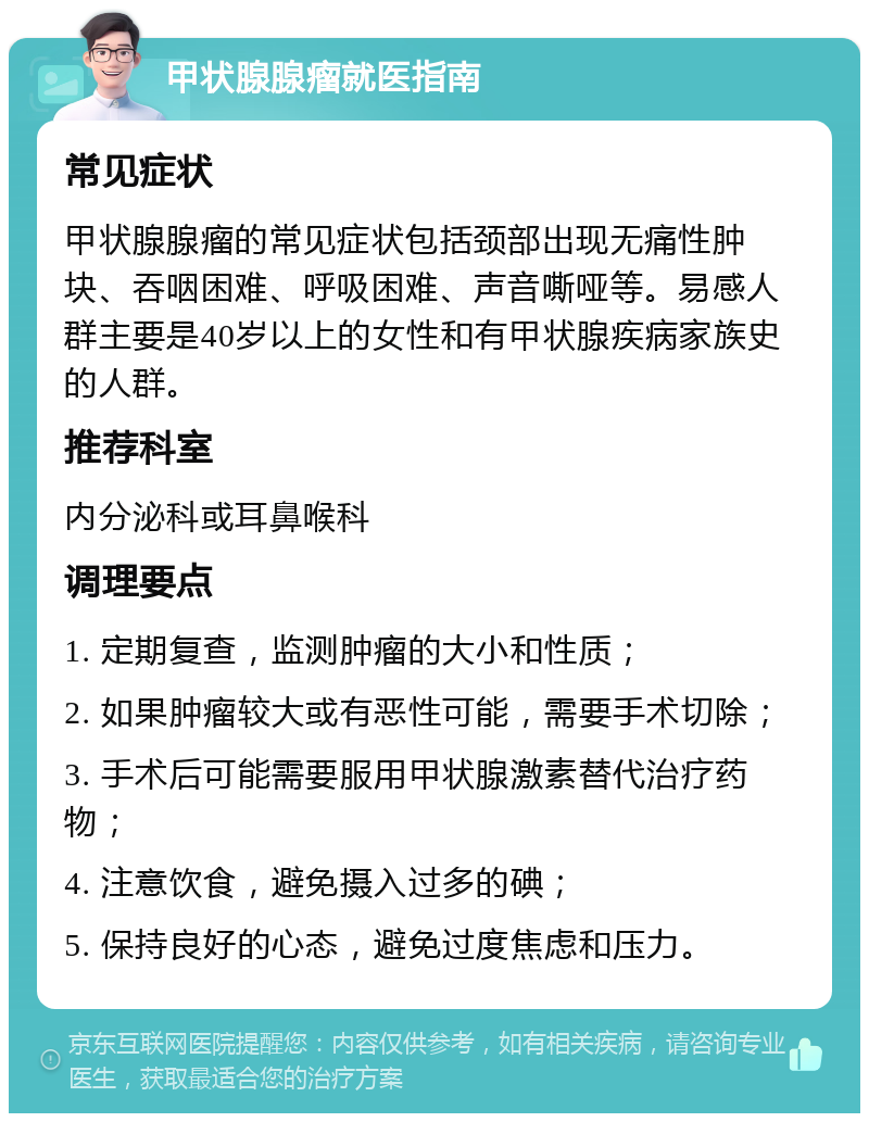 甲状腺腺瘤就医指南 常见症状 甲状腺腺瘤的常见症状包括颈部出现无痛性肿块、吞咽困难、呼吸困难、声音嘶哑等。易感人群主要是40岁以上的女性和有甲状腺疾病家族史的人群。 推荐科室 内分泌科或耳鼻喉科 调理要点 1. 定期复查，监测肿瘤的大小和性质； 2. 如果肿瘤较大或有恶性可能，需要手术切除； 3. 手术后可能需要服用甲状腺激素替代治疗药物； 4. 注意饮食，避免摄入过多的碘； 5. 保持良好的心态，避免过度焦虑和压力。