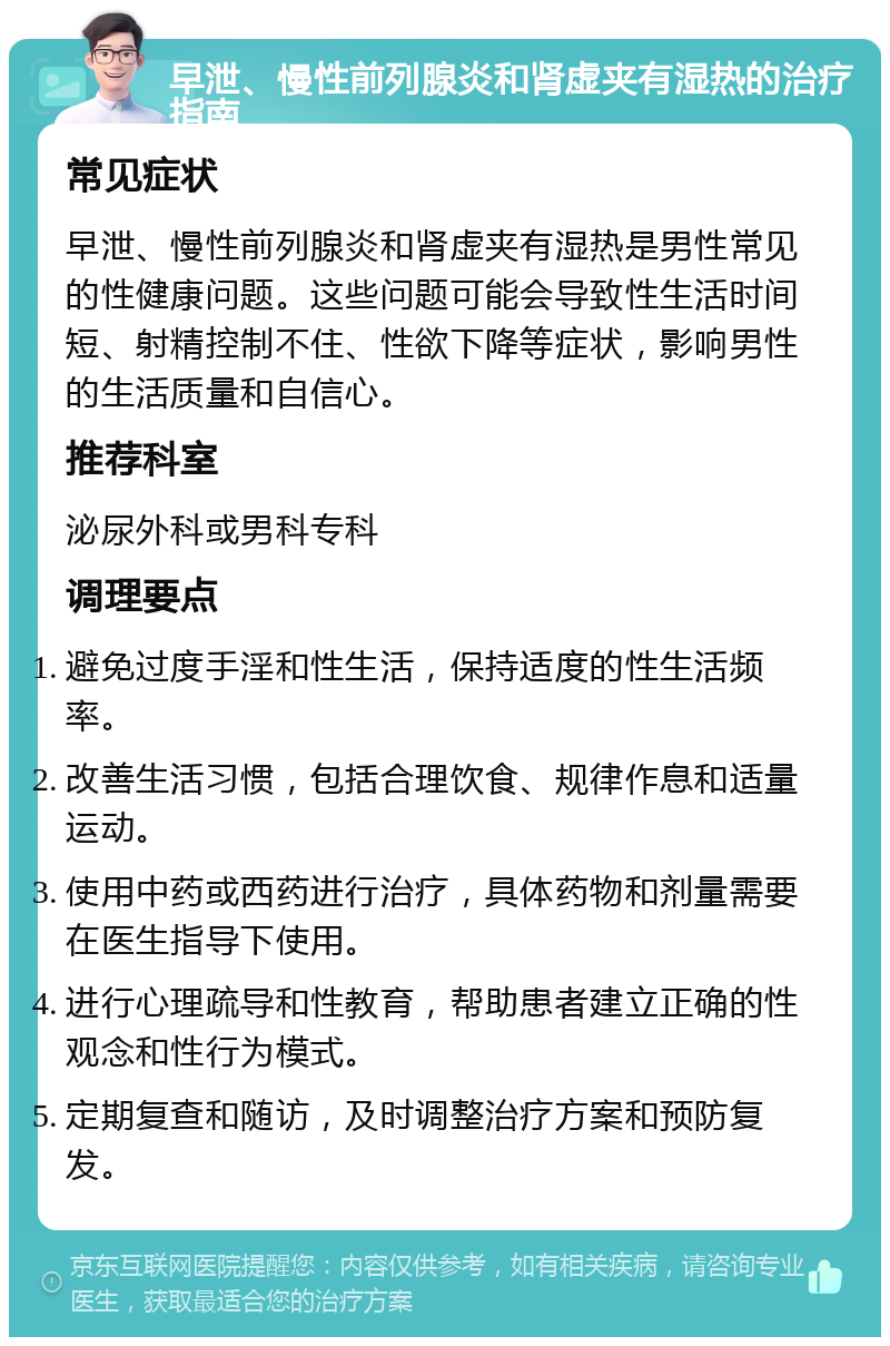 早泄、慢性前列腺炎和肾虚夹有湿热的治疗指南 常见症状 早泄、慢性前列腺炎和肾虚夹有湿热是男性常见的性健康问题。这些问题可能会导致性生活时间短、射精控制不住、性欲下降等症状，影响男性的生活质量和自信心。 推荐科室 泌尿外科或男科专科 调理要点 避免过度手淫和性生活，保持适度的性生活频率。 改善生活习惯，包括合理饮食、规律作息和适量运动。 使用中药或西药进行治疗，具体药物和剂量需要在医生指导下使用。 进行心理疏导和性教育，帮助患者建立正确的性观念和性行为模式。 定期复查和随访，及时调整治疗方案和预防复发。