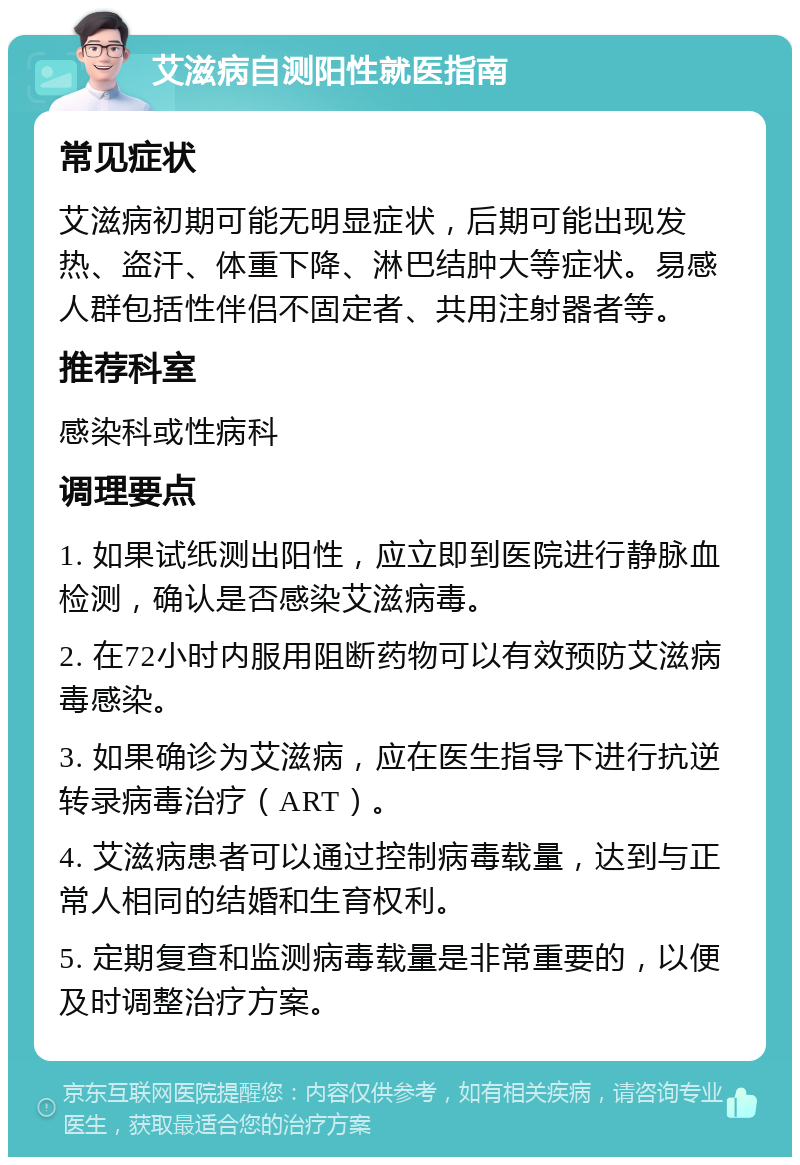 艾滋病自测阳性就医指南 常见症状 艾滋病初期可能无明显症状，后期可能出现发热、盗汗、体重下降、淋巴结肿大等症状。易感人群包括性伴侣不固定者、共用注射器者等。 推荐科室 感染科或性病科 调理要点 1. 如果试纸测出阳性，应立即到医院进行静脉血检测，确认是否感染艾滋病毒。 2. 在72小时内服用阻断药物可以有效预防艾滋病毒感染。 3. 如果确诊为艾滋病，应在医生指导下进行抗逆转录病毒治疗（ART）。 4. 艾滋病患者可以通过控制病毒载量，达到与正常人相同的结婚和生育权利。 5. 定期复查和监测病毒载量是非常重要的，以便及时调整治疗方案。