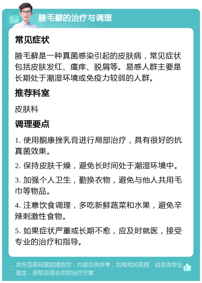 腋毛藓的治疗与调理 常见症状 腋毛藓是一种真菌感染引起的皮肤病，常见症状包括皮肤发红、瘙痒、脱屑等。易感人群主要是长期处于潮湿环境或免疫力较弱的人群。 推荐科室 皮肤科 调理要点 1. 使用酮康挫乳膏进行局部治疗，具有很好的抗真菌效果。 2. 保持皮肤干燥，避免长时间处于潮湿环境中。 3. 加强个人卫生，勤换衣物，避免与他人共用毛巾等物品。 4. 注意饮食调理，多吃新鲜蔬菜和水果，避免辛辣刺激性食物。 5. 如果症状严重或长期不愈，应及时就医，接受专业的治疗和指导。