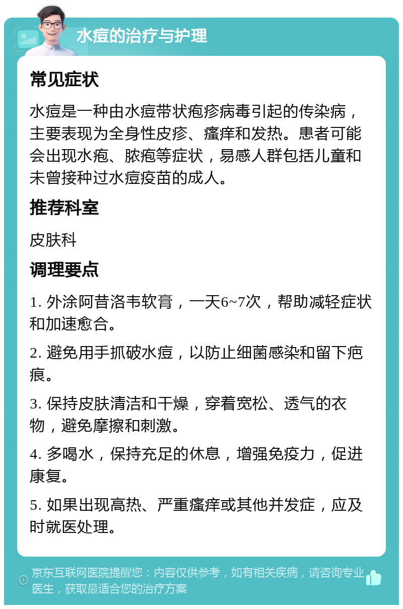 水痘的治疗与护理 常见症状 水痘是一种由水痘带状疱疹病毒引起的传染病，主要表现为全身性皮疹、瘙痒和发热。患者可能会出现水疱、脓疱等症状，易感人群包括儿童和未曾接种过水痘疫苗的成人。 推荐科室 皮肤科 调理要点 1. 外涂阿昔洛韦软膏，一天6~7次，帮助减轻症状和加速愈合。 2. 避免用手抓破水痘，以防止细菌感染和留下疤痕。 3. 保持皮肤清洁和干燥，穿着宽松、透气的衣物，避免摩擦和刺激。 4. 多喝水，保持充足的休息，增强免疫力，促进康复。 5. 如果出现高热、严重瘙痒或其他并发症，应及时就医处理。