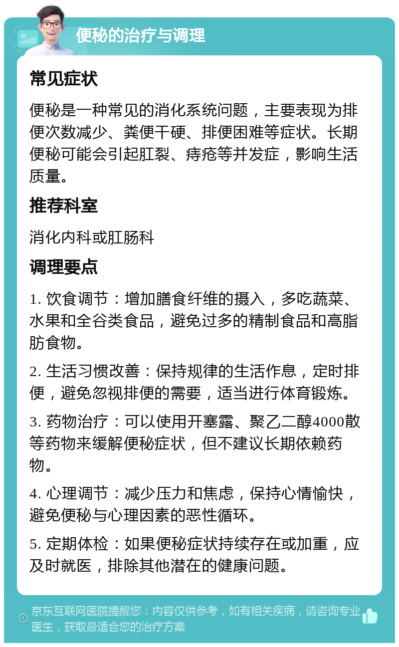 便秘的治疗与调理 常见症状 便秘是一种常见的消化系统问题，主要表现为排便次数减少、粪便干硬、排便困难等症状。长期便秘可能会引起肛裂、痔疮等并发症，影响生活质量。 推荐科室 消化内科或肛肠科 调理要点 1. 饮食调节：增加膳食纤维的摄入，多吃蔬菜、水果和全谷类食品，避免过多的精制食品和高脂肪食物。 2. 生活习惯改善：保持规律的生活作息，定时排便，避免忽视排便的需要，适当进行体育锻炼。 3. 药物治疗：可以使用开塞露、聚乙二醇4000散等药物来缓解便秘症状，但不建议长期依赖药物。 4. 心理调节：减少压力和焦虑，保持心情愉快，避免便秘与心理因素的恶性循环。 5. 定期体检：如果便秘症状持续存在或加重，应及时就医，排除其他潜在的健康问题。