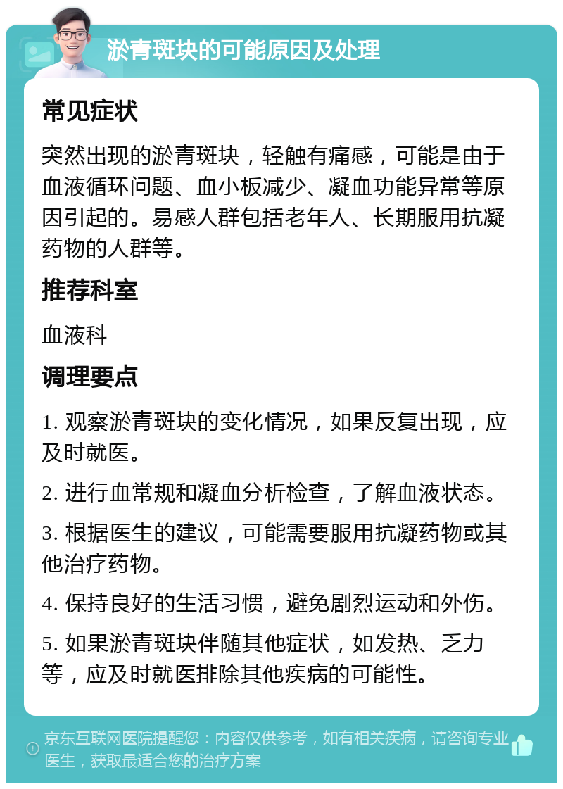 淤青斑块的可能原因及处理 常见症状 突然出现的淤青斑块，轻触有痛感，可能是由于血液循环问题、血小板减少、凝血功能异常等原因引起的。易感人群包括老年人、长期服用抗凝药物的人群等。 推荐科室 血液科 调理要点 1. 观察淤青斑块的变化情况，如果反复出现，应及时就医。 2. 进行血常规和凝血分析检查，了解血液状态。 3. 根据医生的建议，可能需要服用抗凝药物或其他治疗药物。 4. 保持良好的生活习惯，避免剧烈运动和外伤。 5. 如果淤青斑块伴随其他症状，如发热、乏力等，应及时就医排除其他疾病的可能性。