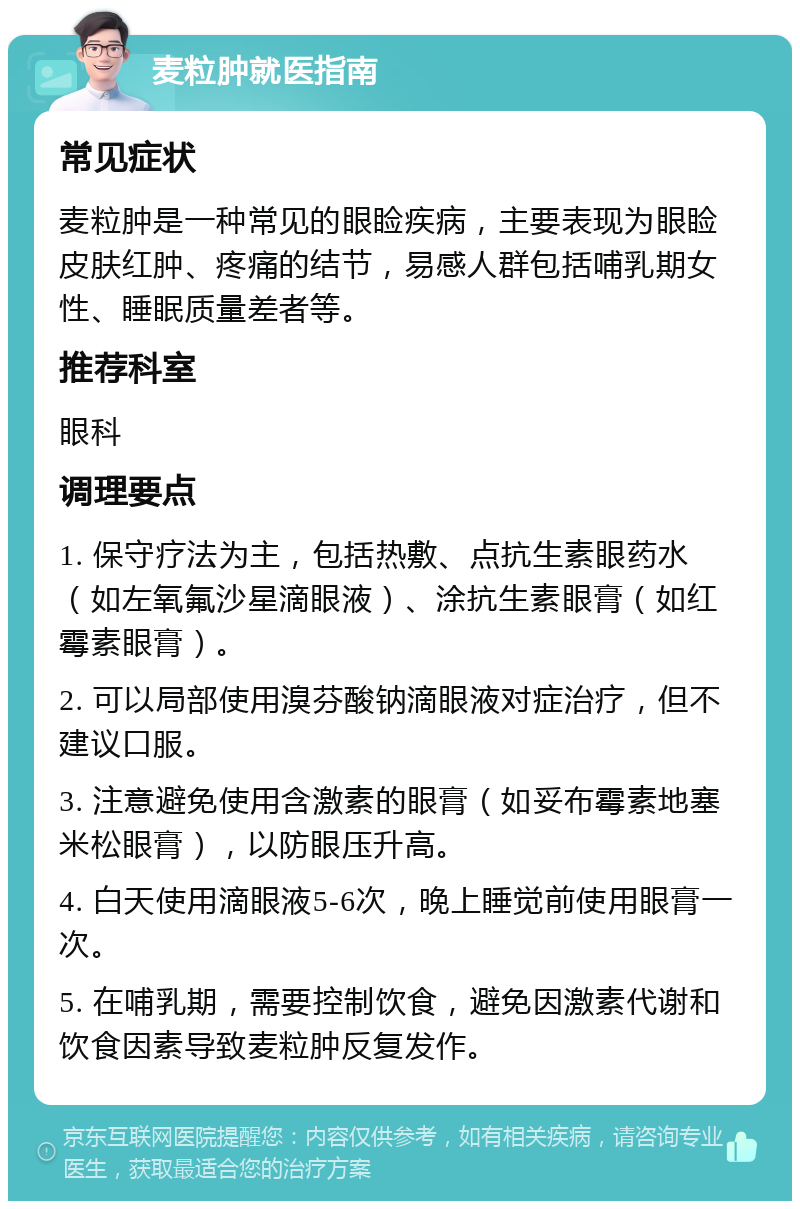 麦粒肿就医指南 常见症状 麦粒肿是一种常见的眼睑疾病，主要表现为眼睑皮肤红肿、疼痛的结节，易感人群包括哺乳期女性、睡眠质量差者等。 推荐科室 眼科 调理要点 1. 保守疗法为主，包括热敷、点抗生素眼药水（如左氧氟沙星滴眼液）、涂抗生素眼膏（如红霉素眼膏）。 2. 可以局部使用溴芬酸钠滴眼液对症治疗，但不建议口服。 3. 注意避免使用含激素的眼膏（如妥布霉素地塞米松眼膏），以防眼压升高。 4. 白天使用滴眼液5-6次，晚上睡觉前使用眼膏一次。 5. 在哺乳期，需要控制饮食，避免因激素代谢和饮食因素导致麦粒肿反复发作。