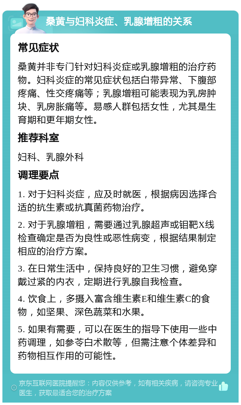 桑黄与妇科炎症、乳腺增粗的关系 常见症状 桑黄并非专门针对妇科炎症或乳腺增粗的治疗药物。妇科炎症的常见症状包括白带异常、下腹部疼痛、性交疼痛等；乳腺增粗可能表现为乳房肿块、乳房胀痛等。易感人群包括女性，尤其是生育期和更年期女性。 推荐科室 妇科、乳腺外科 调理要点 1. 对于妇科炎症，应及时就医，根据病因选择合适的抗生素或抗真菌药物治疗。 2. 对于乳腺增粗，需要通过乳腺超声或钼靶X线检查确定是否为良性或恶性病变，根据结果制定相应的治疗方案。 3. 在日常生活中，保持良好的卫生习惯，避免穿戴过紧的内衣，定期进行乳腺自我检查。 4. 饮食上，多摄入富含维生素E和维生素C的食物，如坚果、深色蔬菜和水果。 5. 如果有需要，可以在医生的指导下使用一些中药调理，如参苓白术散等，但需注意个体差异和药物相互作用的可能性。