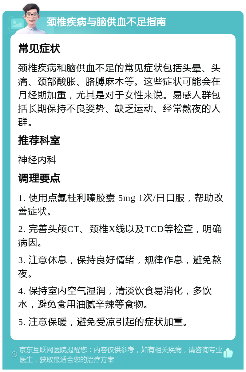 颈椎疾病与脑供血不足指南 常见症状 颈椎疾病和脑供血不足的常见症状包括头晕、头痛、颈部酸胀、胳膊麻木等。这些症状可能会在月经期加重，尤其是对于女性来说。易感人群包括长期保持不良姿势、缺乏运动、经常熬夜的人群。 推荐科室 神经内科 调理要点 1. 使用点氟桂利嗪胶囊 5mg 1次/日口服，帮助改善症状。 2. 完善头颅CT、颈椎X线以及TCD等检查，明确病因。 3. 注意休息，保持良好情绪，规律作息，避免熬夜。 4. 保持室内空气湿润，清淡饮食易消化，多饮水，避免食用油腻辛辣等食物。 5. 注意保暖，避免受凉引起的症状加重。