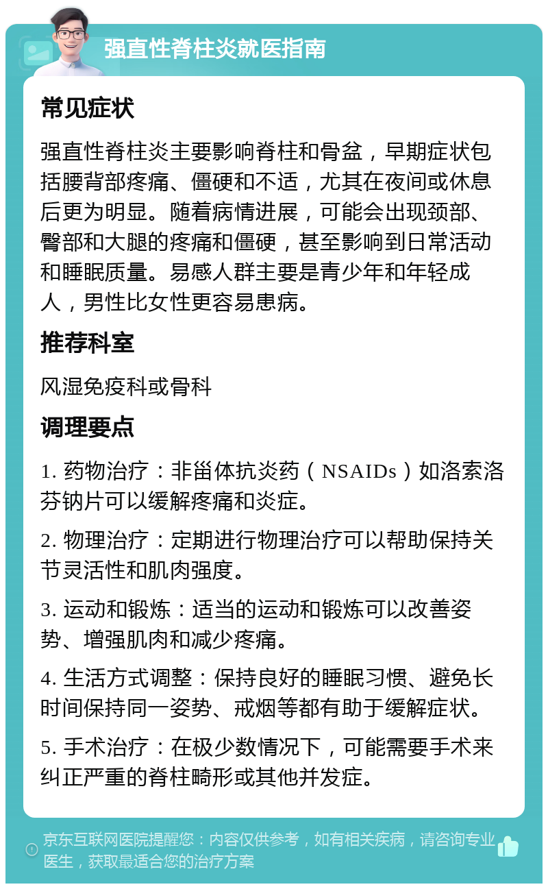 强直性脊柱炎就医指南 常见症状 强直性脊柱炎主要影响脊柱和骨盆，早期症状包括腰背部疼痛、僵硬和不适，尤其在夜间或休息后更为明显。随着病情进展，可能会出现颈部、臀部和大腿的疼痛和僵硬，甚至影响到日常活动和睡眠质量。易感人群主要是青少年和年轻成人，男性比女性更容易患病。 推荐科室 风湿免疫科或骨科 调理要点 1. 药物治疗：非甾体抗炎药（NSAIDs）如洛索洛芬钠片可以缓解疼痛和炎症。 2. 物理治疗：定期进行物理治疗可以帮助保持关节灵活性和肌肉强度。 3. 运动和锻炼：适当的运动和锻炼可以改善姿势、增强肌肉和减少疼痛。 4. 生活方式调整：保持良好的睡眠习惯、避免长时间保持同一姿势、戒烟等都有助于缓解症状。 5. 手术治疗：在极少数情况下，可能需要手术来纠正严重的脊柱畸形或其他并发症。