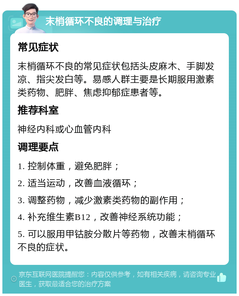 末梢循环不良的调理与治疗 常见症状 末梢循环不良的常见症状包括头皮麻木、手脚发凉、指尖发白等。易感人群主要是长期服用激素类药物、肥胖、焦虑抑郁症患者等。 推荐科室 神经内科或心血管内科 调理要点 1. 控制体重，避免肥胖； 2. 适当运动，改善血液循环； 3. 调整药物，减少激素类药物的副作用； 4. 补充维生素B12，改善神经系统功能； 5. 可以服用甲钴胺分散片等药物，改善末梢循环不良的症状。