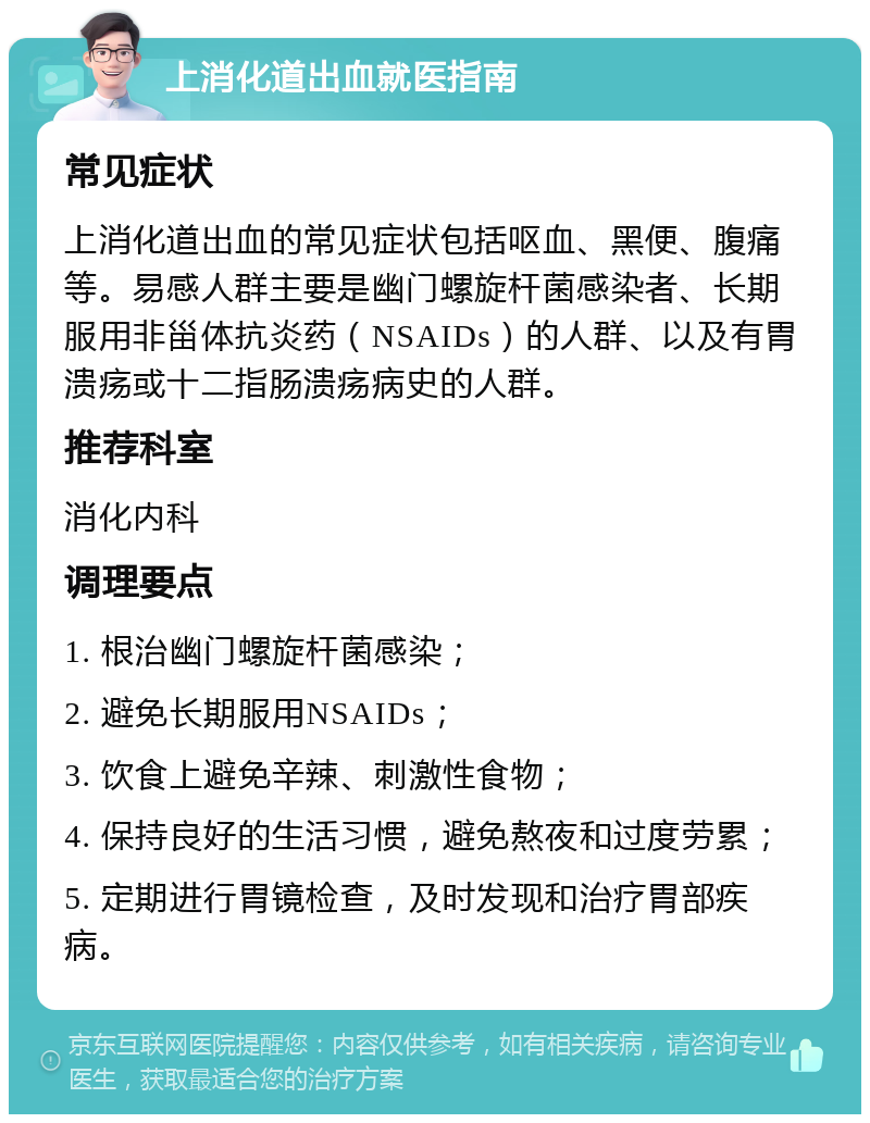 上消化道出血就医指南 常见症状 上消化道出血的常见症状包括呕血、黑便、腹痛等。易感人群主要是幽门螺旋杆菌感染者、长期服用非甾体抗炎药（NSAIDs）的人群、以及有胃溃疡或十二指肠溃疡病史的人群。 推荐科室 消化内科 调理要点 1. 根治幽门螺旋杆菌感染； 2. 避免长期服用NSAIDs； 3. 饮食上避免辛辣、刺激性食物； 4. 保持良好的生活习惯，避免熬夜和过度劳累； 5. 定期进行胃镜检查，及时发现和治疗胃部疾病。