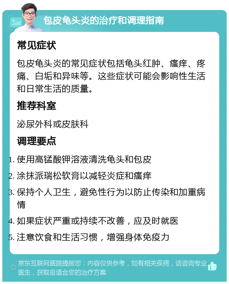 包皮龟头炎的治疗和调理指南 常见症状 包皮龟头炎的常见症状包括龟头红肿、瘙痒、疼痛、白垢和异味等。这些症状可能会影响性生活和日常生活的质量。 推荐科室 泌尿外科或皮肤科 调理要点 使用高锰酸钾溶液清洗龟头和包皮 涂抹派瑞松软膏以减轻炎症和瘙痒 保持个人卫生，避免性行为以防止传染和加重病情 如果症状严重或持续不改善，应及时就医 注意饮食和生活习惯，增强身体免疫力