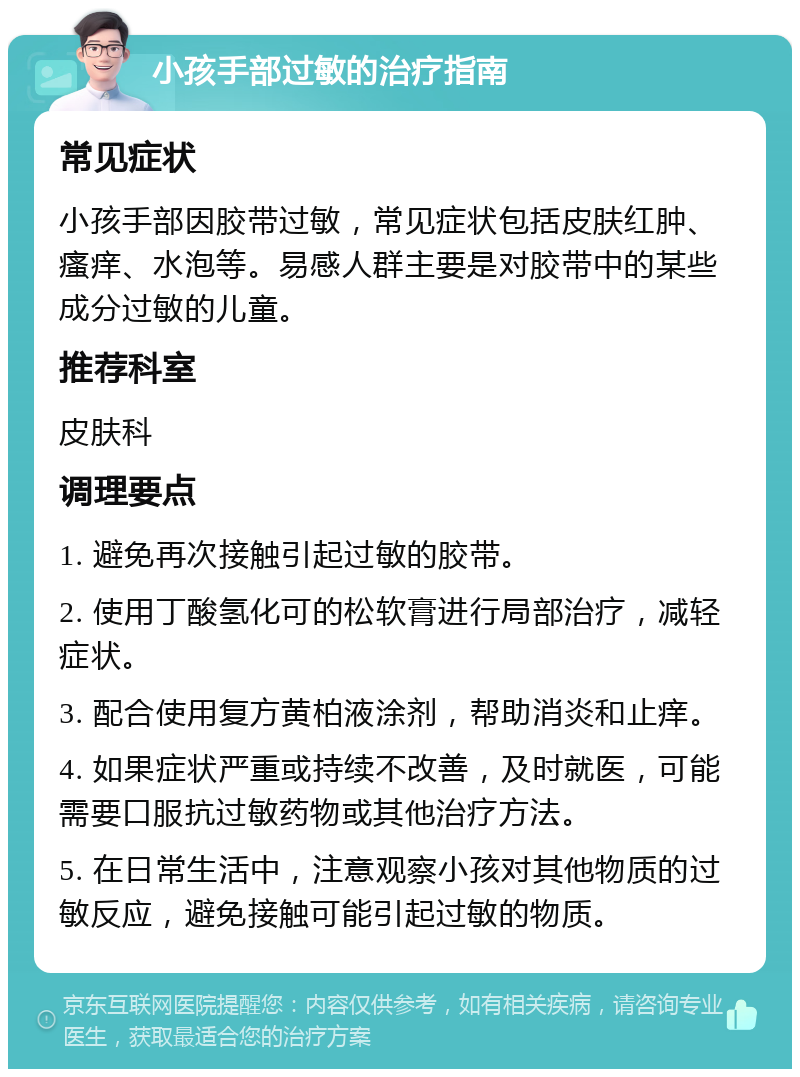 小孩手部过敏的治疗指南 常见症状 小孩手部因胶带过敏，常见症状包括皮肤红肿、瘙痒、水泡等。易感人群主要是对胶带中的某些成分过敏的儿童。 推荐科室 皮肤科 调理要点 1. 避免再次接触引起过敏的胶带。 2. 使用丁酸氢化可的松软膏进行局部治疗，减轻症状。 3. 配合使用复方黄柏液涂剂，帮助消炎和止痒。 4. 如果症状严重或持续不改善，及时就医，可能需要口服抗过敏药物或其他治疗方法。 5. 在日常生活中，注意观察小孩对其他物质的过敏反应，避免接触可能引起过敏的物质。