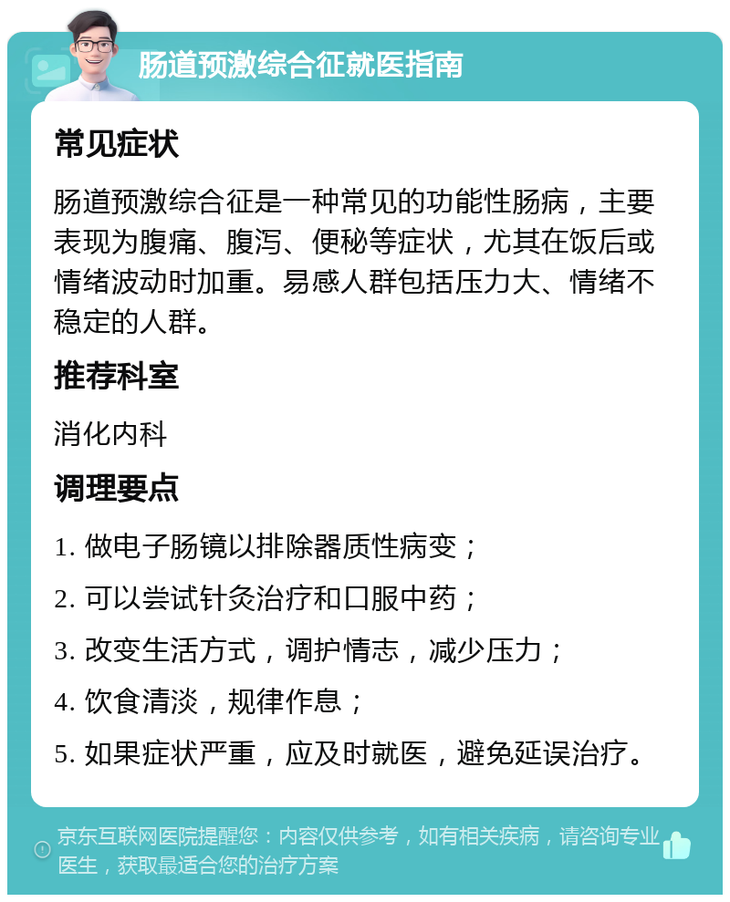 肠道预激综合征就医指南 常见症状 肠道预激综合征是一种常见的功能性肠病，主要表现为腹痛、腹泻、便秘等症状，尤其在饭后或情绪波动时加重。易感人群包括压力大、情绪不稳定的人群。 推荐科室 消化内科 调理要点 1. 做电子肠镜以排除器质性病变； 2. 可以尝试针灸治疗和口服中药； 3. 改变生活方式，调护情志，减少压力； 4. 饮食清淡，规律作息； 5. 如果症状严重，应及时就医，避免延误治疗。