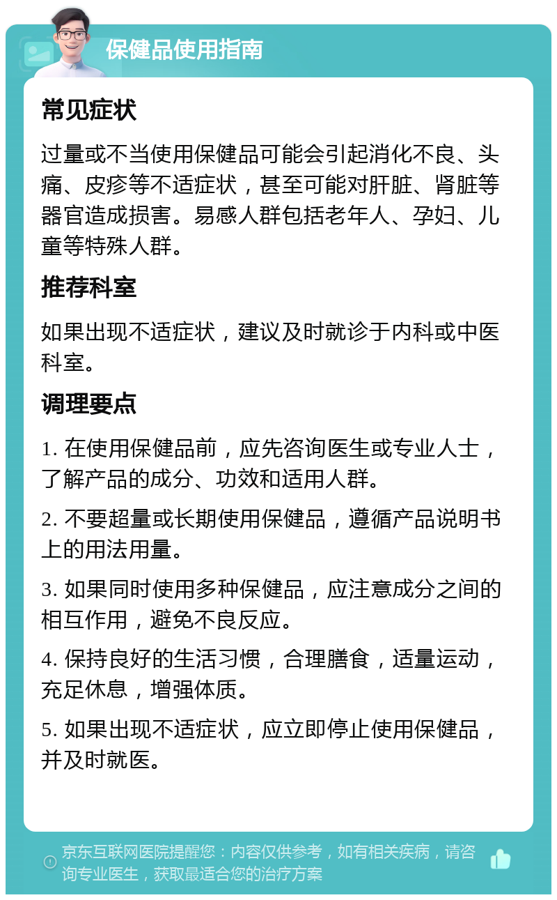 保健品使用指南 常见症状 过量或不当使用保健品可能会引起消化不良、头痛、皮疹等不适症状，甚至可能对肝脏、肾脏等器官造成损害。易感人群包括老年人、孕妇、儿童等特殊人群。 推荐科室 如果出现不适症状，建议及时就诊于内科或中医科室。 调理要点 1. 在使用保健品前，应先咨询医生或专业人士，了解产品的成分、功效和适用人群。 2. 不要超量或长期使用保健品，遵循产品说明书上的用法用量。 3. 如果同时使用多种保健品，应注意成分之间的相互作用，避免不良反应。 4. 保持良好的生活习惯，合理膳食，适量运动，充足休息，增强体质。 5. 如果出现不适症状，应立即停止使用保健品，并及时就医。