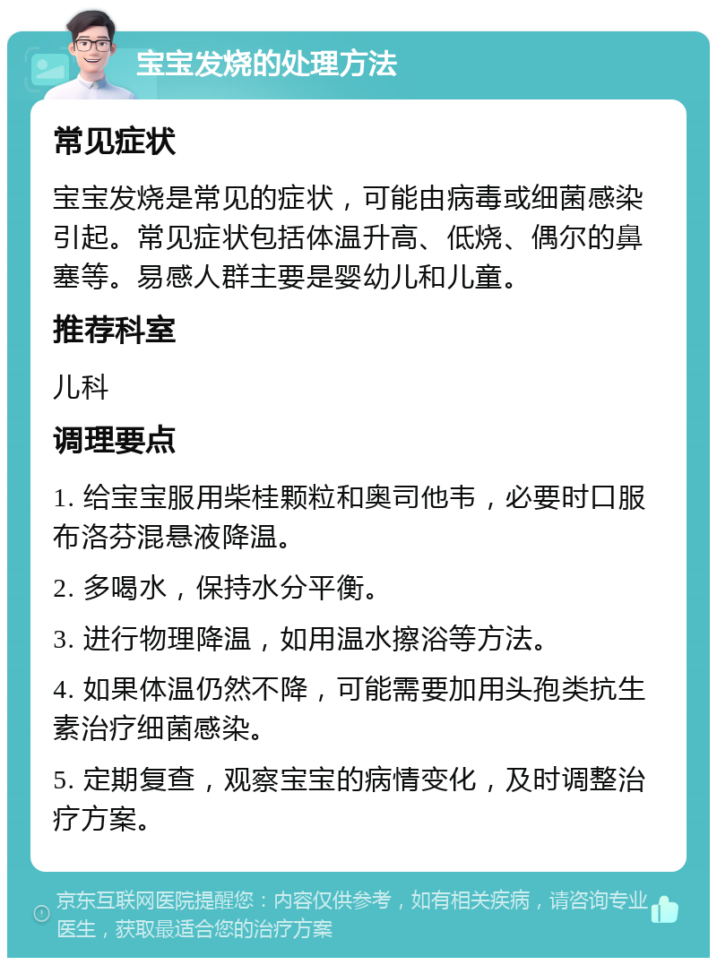 宝宝发烧的处理方法 常见症状 宝宝发烧是常见的症状，可能由病毒或细菌感染引起。常见症状包括体温升高、低烧、偶尔的鼻塞等。易感人群主要是婴幼儿和儿童。 推荐科室 儿科 调理要点 1. 给宝宝服用柴桂颗粒和奥司他韦，必要时口服布洛芬混悬液降温。 2. 多喝水，保持水分平衡。 3. 进行物理降温，如用温水擦浴等方法。 4. 如果体温仍然不降，可能需要加用头孢类抗生素治疗细菌感染。 5. 定期复查，观察宝宝的病情变化，及时调整治疗方案。