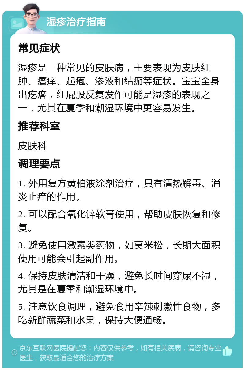 湿疹治疗指南 常见症状 湿疹是一种常见的皮肤病，主要表现为皮肤红肿、瘙痒、起疱、渗液和结痂等症状。宝宝全身出疙瘩，红屁股反复发作可能是湿疹的表现之一，尤其在夏季和潮湿环境中更容易发生。 推荐科室 皮肤科 调理要点 1. 外用复方黄柏液涂剂治疗，具有清热解毒、消炎止痒的作用。 2. 可以配合氧化锌软膏使用，帮助皮肤恢复和修复。 3. 避免使用激素类药物，如莫米松，长期大面积使用可能会引起副作用。 4. 保持皮肤清洁和干燥，避免长时间穿尿不湿，尤其是在夏季和潮湿环境中。 5. 注意饮食调理，避免食用辛辣刺激性食物，多吃新鲜蔬菜和水果，保持大便通畅。