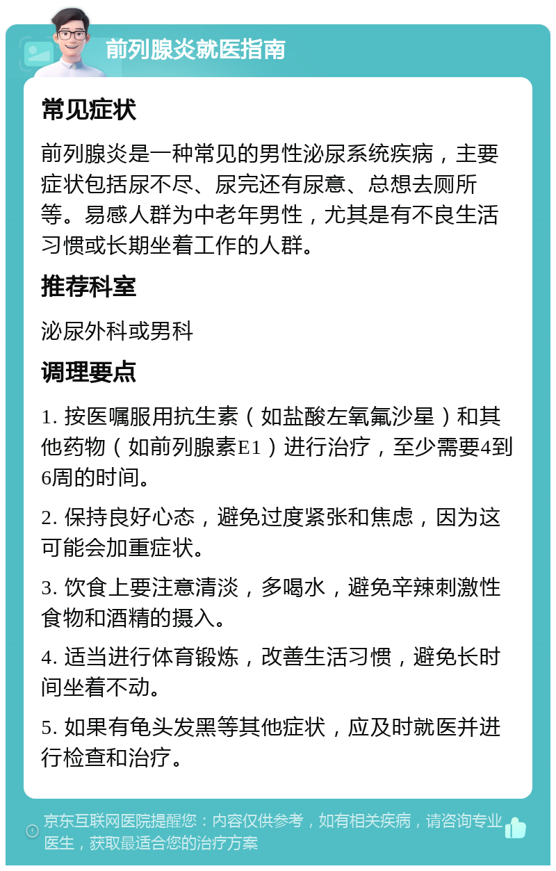 前列腺炎就医指南 常见症状 前列腺炎是一种常见的男性泌尿系统疾病，主要症状包括尿不尽、尿完还有尿意、总想去厕所等。易感人群为中老年男性，尤其是有不良生活习惯或长期坐着工作的人群。 推荐科室 泌尿外科或男科 调理要点 1. 按医嘱服用抗生素（如盐酸左氧氟沙星）和其他药物（如前列腺素E1）进行治疗，至少需要4到6周的时间。 2. 保持良好心态，避免过度紧张和焦虑，因为这可能会加重症状。 3. 饮食上要注意清淡，多喝水，避免辛辣刺激性食物和酒精的摄入。 4. 适当进行体育锻炼，改善生活习惯，避免长时间坐着不动。 5. 如果有龟头发黑等其他症状，应及时就医并进行检查和治疗。