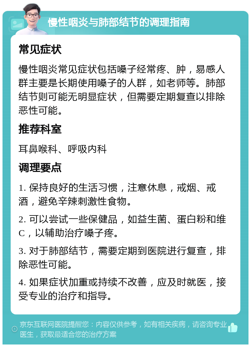 慢性咽炎与肺部结节的调理指南 常见症状 慢性咽炎常见症状包括嗓子经常疼、肿，易感人群主要是长期使用嗓子的人群，如老师等。肺部结节则可能无明显症状，但需要定期复查以排除恶性可能。 推荐科室 耳鼻喉科、呼吸内科 调理要点 1. 保持良好的生活习惯，注意休息，戒烟、戒酒，避免辛辣刺激性食物。 2. 可以尝试一些保健品，如益生菌、蛋白粉和维C，以辅助治疗嗓子疼。 3. 对于肺部结节，需要定期到医院进行复查，排除恶性可能。 4. 如果症状加重或持续不改善，应及时就医，接受专业的治疗和指导。