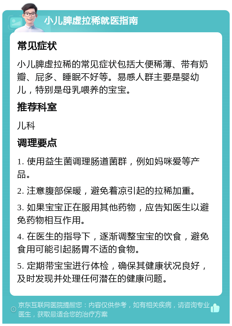 小儿脾虚拉稀就医指南 常见症状 小儿脾虚拉稀的常见症状包括大便稀薄、带有奶瓣、屁多、睡眠不好等。易感人群主要是婴幼儿，特别是母乳喂养的宝宝。 推荐科室 儿科 调理要点 1. 使用益生菌调理肠道菌群，例如妈咪爱等产品。 2. 注意腹部保暖，避免着凉引起的拉稀加重。 3. 如果宝宝正在服用其他药物，应告知医生以避免药物相互作用。 4. 在医生的指导下，逐渐调整宝宝的饮食，避免食用可能引起肠胃不适的食物。 5. 定期带宝宝进行体检，确保其健康状况良好，及时发现并处理任何潜在的健康问题。