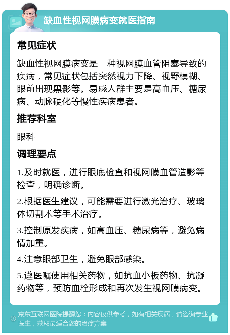 缺血性视网膜病变就医指南 常见症状 缺血性视网膜病变是一种视网膜血管阻塞导致的疾病，常见症状包括突然视力下降、视野模糊、眼前出现黑影等。易感人群主要是高血压、糖尿病、动脉硬化等慢性疾病患者。 推荐科室 眼科 调理要点 1.及时就医，进行眼底检查和视网膜血管造影等检查，明确诊断。 2.根据医生建议，可能需要进行激光治疗、玻璃体切割术等手术治疗。 3.控制原发疾病，如高血压、糖尿病等，避免病情加重。 4.注意眼部卫生，避免眼部感染。 5.遵医嘱使用相关药物，如抗血小板药物、抗凝药物等，预防血栓形成和再次发生视网膜病变。