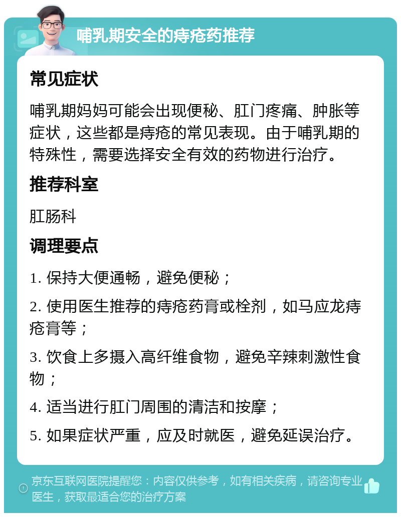 哺乳期安全的痔疮药推荐 常见症状 哺乳期妈妈可能会出现便秘、肛门疼痛、肿胀等症状，这些都是痔疮的常见表现。由于哺乳期的特殊性，需要选择安全有效的药物进行治疗。 推荐科室 肛肠科 调理要点 1. 保持大便通畅，避免便秘； 2. 使用医生推荐的痔疮药膏或栓剂，如马应龙痔疮膏等； 3. 饮食上多摄入高纤维食物，避免辛辣刺激性食物； 4. 适当进行肛门周围的清洁和按摩； 5. 如果症状严重，应及时就医，避免延误治疗。