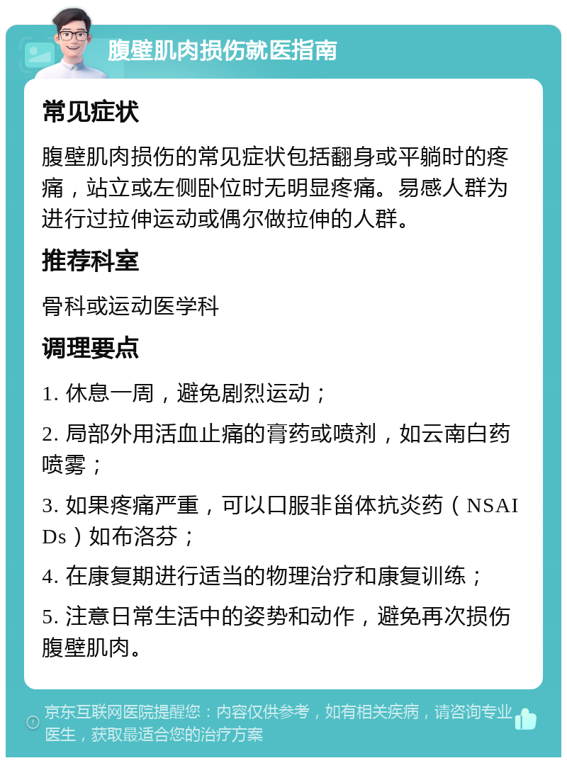 腹壁肌肉损伤就医指南 常见症状 腹壁肌肉损伤的常见症状包括翻身或平躺时的疼痛，站立或左侧卧位时无明显疼痛。易感人群为进行过拉伸运动或偶尔做拉伸的人群。 推荐科室 骨科或运动医学科 调理要点 1. 休息一周，避免剧烈运动； 2. 局部外用活血止痛的膏药或喷剂，如云南白药喷雾； 3. 如果疼痛严重，可以口服非甾体抗炎药（NSAIDs）如布洛芬； 4. 在康复期进行适当的物理治疗和康复训练； 5. 注意日常生活中的姿势和动作，避免再次损伤腹壁肌肉。