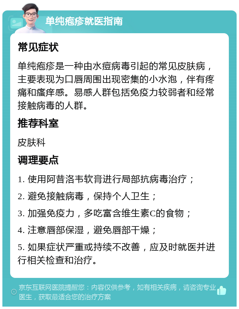 单纯疱疹就医指南 常见症状 单纯疱疹是一种由水痘病毒引起的常见皮肤病，主要表现为口唇周围出现密集的小水泡，伴有疼痛和瘙痒感。易感人群包括免疫力较弱者和经常接触病毒的人群。 推荐科室 皮肤科 调理要点 1. 使用阿昔洛韦软膏进行局部抗病毒治疗； 2. 避免接触病毒，保持个人卫生； 3. 加强免疫力，多吃富含维生素C的食物； 4. 注意唇部保湿，避免唇部干燥； 5. 如果症状严重或持续不改善，应及时就医并进行相关检查和治疗。