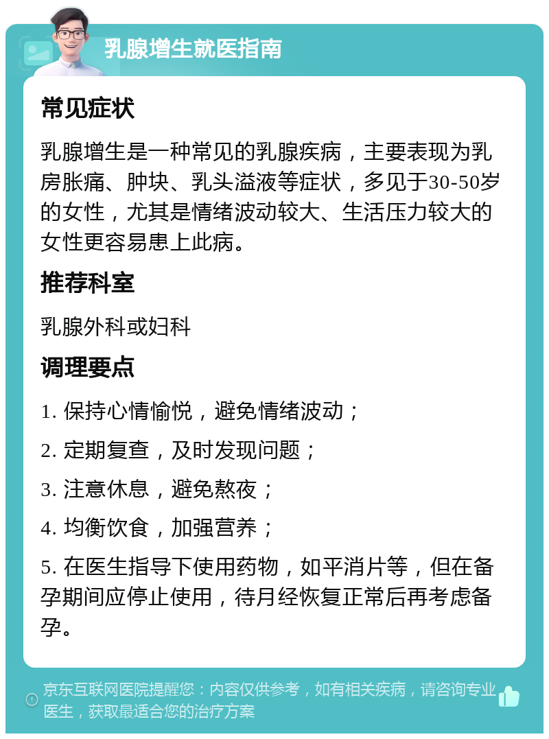 乳腺增生就医指南 常见症状 乳腺增生是一种常见的乳腺疾病，主要表现为乳房胀痛、肿块、乳头溢液等症状，多见于30-50岁的女性，尤其是情绪波动较大、生活压力较大的女性更容易患上此病。 推荐科室 乳腺外科或妇科 调理要点 1. 保持心情愉悦，避免情绪波动； 2. 定期复查，及时发现问题； 3. 注意休息，避免熬夜； 4. 均衡饮食，加强营养； 5. 在医生指导下使用药物，如平消片等，但在备孕期间应停止使用，待月经恢复正常后再考虑备孕。