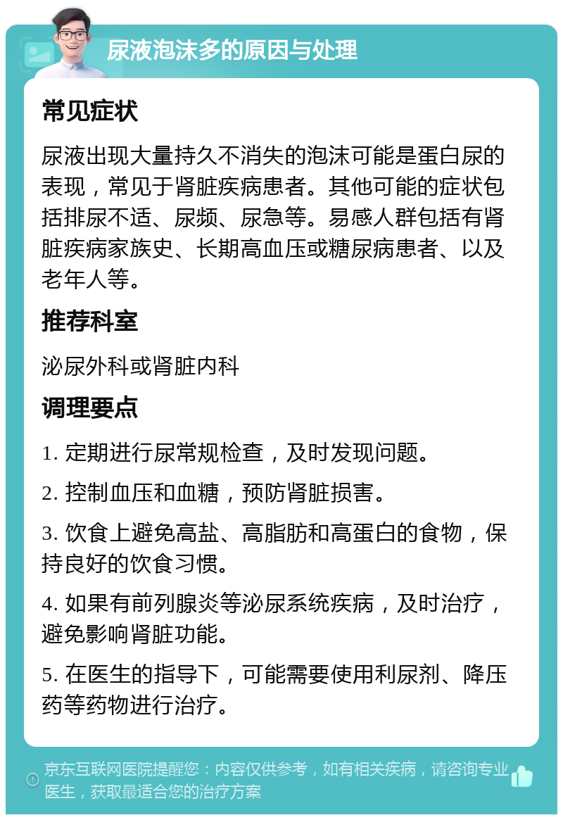 尿液泡沫多的原因与处理 常见症状 尿液出现大量持久不消失的泡沫可能是蛋白尿的表现，常见于肾脏疾病患者。其他可能的症状包括排尿不适、尿频、尿急等。易感人群包括有肾脏疾病家族史、长期高血压或糖尿病患者、以及老年人等。 推荐科室 泌尿外科或肾脏内科 调理要点 1. 定期进行尿常规检查，及时发现问题。 2. 控制血压和血糖，预防肾脏损害。 3. 饮食上避免高盐、高脂肪和高蛋白的食物，保持良好的饮食习惯。 4. 如果有前列腺炎等泌尿系统疾病，及时治疗，避免影响肾脏功能。 5. 在医生的指导下，可能需要使用利尿剂、降压药等药物进行治疗。