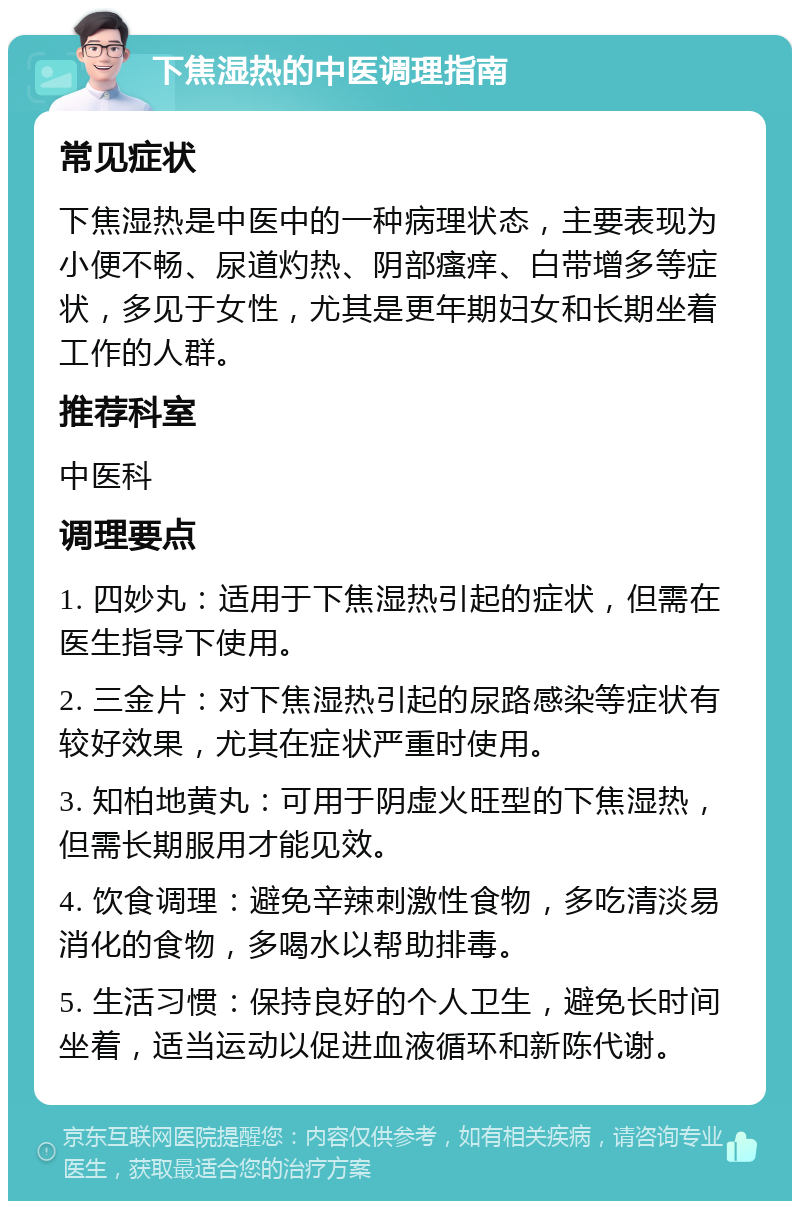 下焦湿热的中医调理指南 常见症状 下焦湿热是中医中的一种病理状态，主要表现为小便不畅、尿道灼热、阴部瘙痒、白带增多等症状，多见于女性，尤其是更年期妇女和长期坐着工作的人群。 推荐科室 中医科 调理要点 1. 四妙丸：适用于下焦湿热引起的症状，但需在医生指导下使用。 2. 三金片：对下焦湿热引起的尿路感染等症状有较好效果，尤其在症状严重时使用。 3. 知柏地黄丸：可用于阴虚火旺型的下焦湿热，但需长期服用才能见效。 4. 饮食调理：避免辛辣刺激性食物，多吃清淡易消化的食物，多喝水以帮助排毒。 5. 生活习惯：保持良好的个人卫生，避免长时间坐着，适当运动以促进血液循环和新陈代谢。