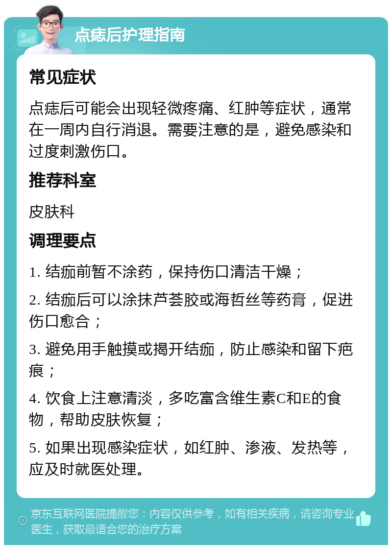 点痣后护理指南 常见症状 点痣后可能会出现轻微疼痛、红肿等症状，通常在一周内自行消退。需要注意的是，避免感染和过度刺激伤口。 推荐科室 皮肤科 调理要点 1. 结痂前暂不涂药，保持伤口清洁干燥； 2. 结痂后可以涂抹芦荟胶或海哲丝等药膏，促进伤口愈合； 3. 避免用手触摸或揭开结痂，防止感染和留下疤痕； 4. 饮食上注意清淡，多吃富含维生素C和E的食物，帮助皮肤恢复； 5. 如果出现感染症状，如红肿、渗液、发热等，应及时就医处理。