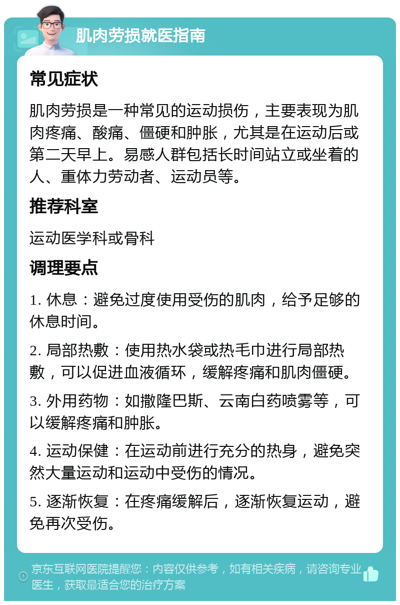 肌肉劳损就医指南 常见症状 肌肉劳损是一种常见的运动损伤，主要表现为肌肉疼痛、酸痛、僵硬和肿胀，尤其是在运动后或第二天早上。易感人群包括长时间站立或坐着的人、重体力劳动者、运动员等。 推荐科室 运动医学科或骨科 调理要点 1. 休息：避免过度使用受伤的肌肉，给予足够的休息时间。 2. 局部热敷：使用热水袋或热毛巾进行局部热敷，可以促进血液循环，缓解疼痛和肌肉僵硬。 3. 外用药物：如撒隆巴斯、云南白药喷雾等，可以缓解疼痛和肿胀。 4. 运动保健：在运动前进行充分的热身，避免突然大量运动和运动中受伤的情况。 5. 逐渐恢复：在疼痛缓解后，逐渐恢复运动，避免再次受伤。