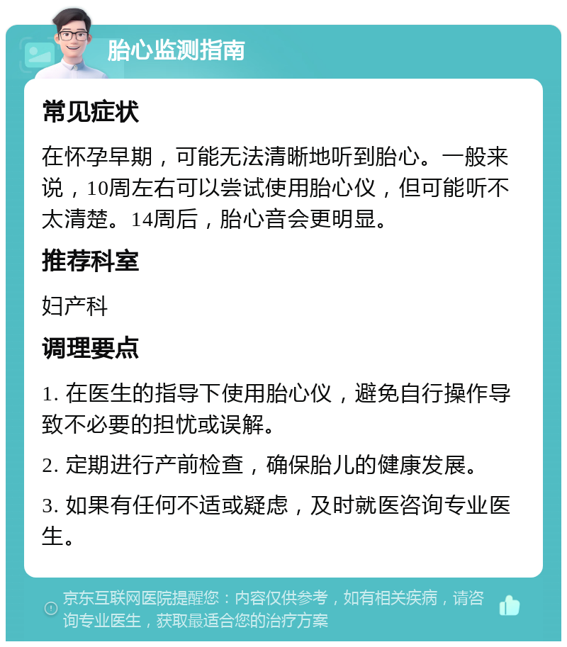 胎心监测指南 常见症状 在怀孕早期，可能无法清晰地听到胎心。一般来说，10周左右可以尝试使用胎心仪，但可能听不太清楚。14周后，胎心音会更明显。 推荐科室 妇产科 调理要点 1. 在医生的指导下使用胎心仪，避免自行操作导致不必要的担忧或误解。 2. 定期进行产前检查，确保胎儿的健康发展。 3. 如果有任何不适或疑虑，及时就医咨询专业医生。