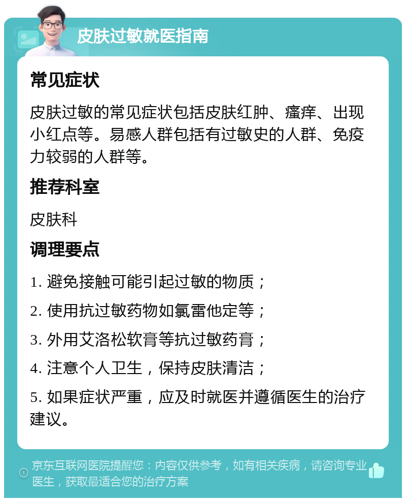 皮肤过敏就医指南 常见症状 皮肤过敏的常见症状包括皮肤红肿、瘙痒、出现小红点等。易感人群包括有过敏史的人群、免疫力较弱的人群等。 推荐科室 皮肤科 调理要点 1. 避免接触可能引起过敏的物质； 2. 使用抗过敏药物如氯雷他定等； 3. 外用艾洛松软膏等抗过敏药膏； 4. 注意个人卫生，保持皮肤清洁； 5. 如果症状严重，应及时就医并遵循医生的治疗建议。