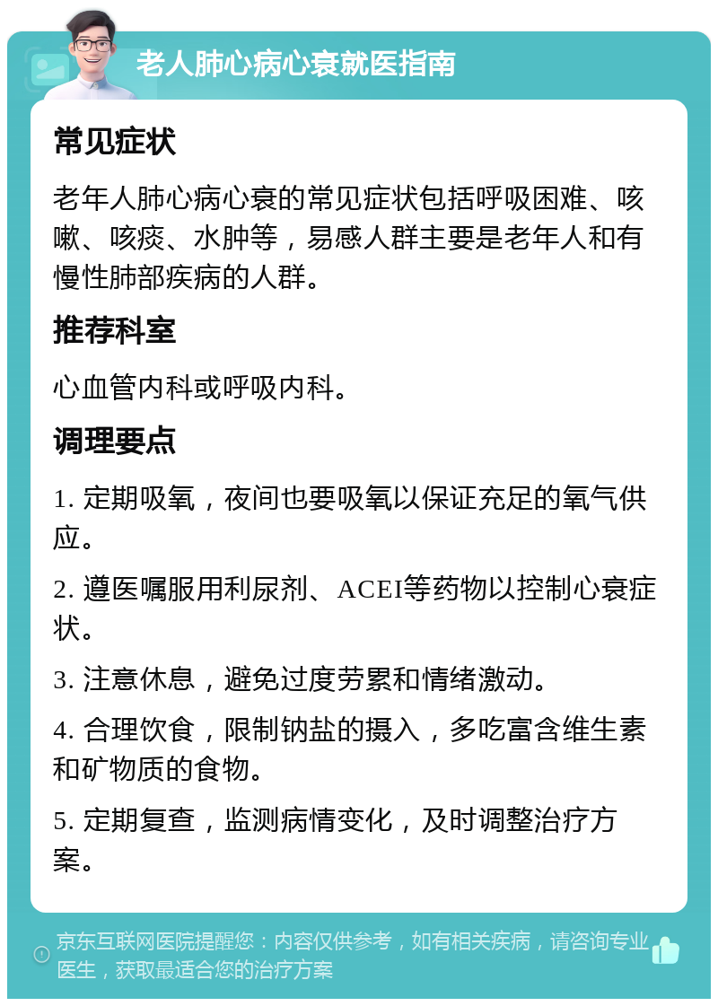 老人肺心病心衰就医指南 常见症状 老年人肺心病心衰的常见症状包括呼吸困难、咳嗽、咳痰、水肿等，易感人群主要是老年人和有慢性肺部疾病的人群。 推荐科室 心血管内科或呼吸内科。 调理要点 1. 定期吸氧，夜间也要吸氧以保证充足的氧气供应。 2. 遵医嘱服用利尿剂、ACEI等药物以控制心衰症状。 3. 注意休息，避免过度劳累和情绪激动。 4. 合理饮食，限制钠盐的摄入，多吃富含维生素和矿物质的食物。 5. 定期复查，监测病情变化，及时调整治疗方案。